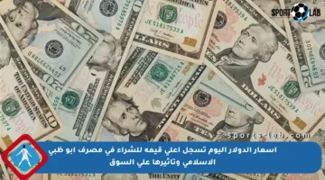 أسعار الدولار اليوم تسجل أعلى قيمة للشراء في مصرف أبو ظبي الإسلامي وتأثيرها على السوق